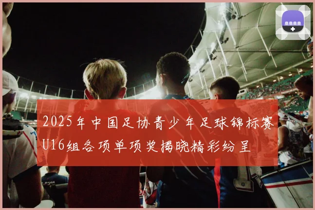 2025年中国足协青少年足球锦标赛U16组各项单项奖揭晓精彩纷呈