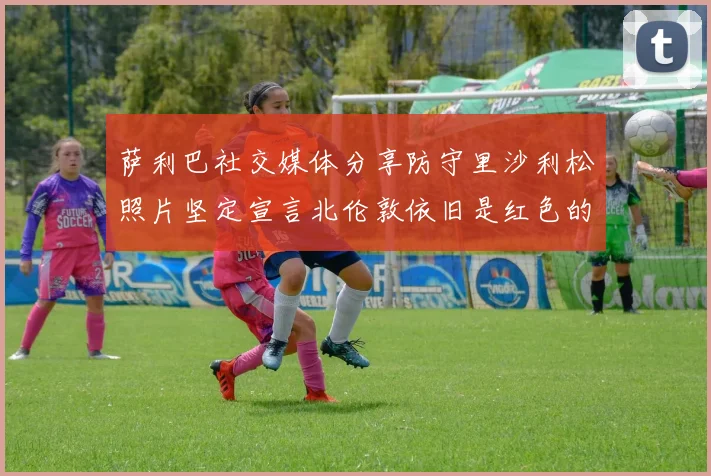 萨利巴社交媒体分享防守里沙利松照片坚定宣言北伦敦依旧是红色的