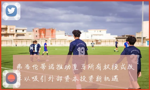 弗洛伦蒂诺推动皇马所有权模式改革以吸引外部资本投资新机遇