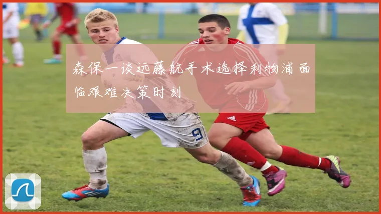 森保一谈远藤航手术选择利物浦面临艰难决策时刻