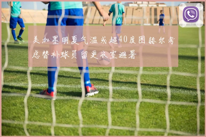 美加墨明夏气温或超40度图赫尔考虑替补球员留更衣室避暑