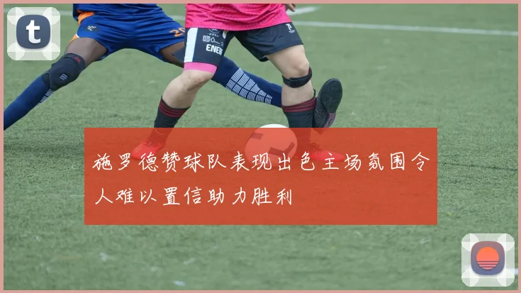 施罗德赞球队表现出色主场氛围令人难以置信助力胜利
