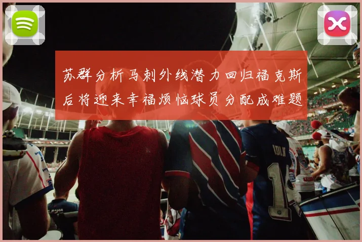 苏群分析马刺外线潜力回归福克斯后将迎来幸福烦恼球员分配成难题