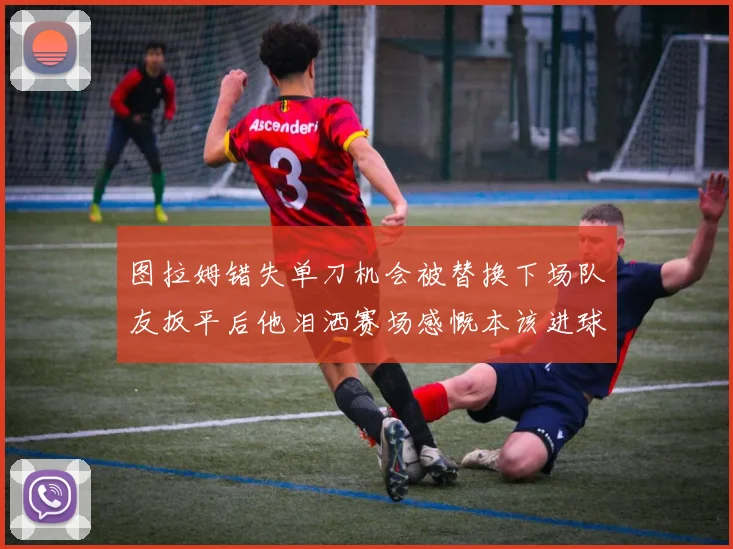 图拉姆错失单刀机会被替换下场队友扳平后他泪洒赛场感慨本该进球