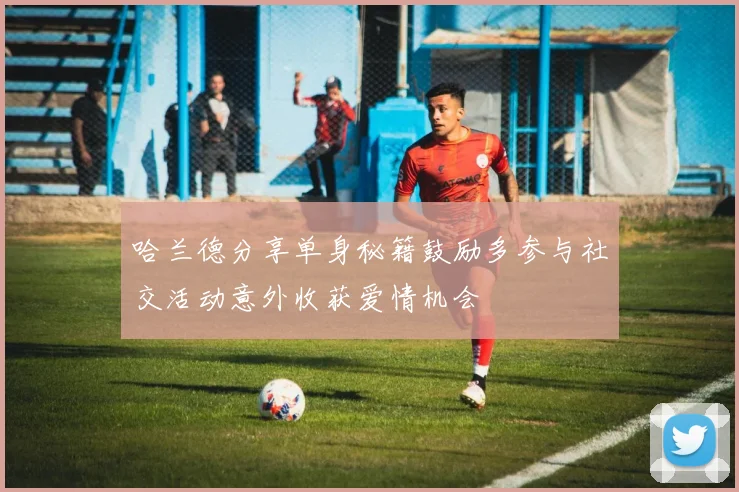 哈兰德分享单身秘籍鼓励多参与社交活动意外收获爱情机会