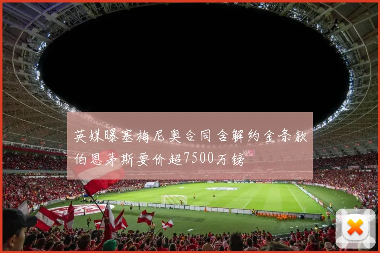 英媒曝塞梅尼奥合同含解约金条款伯恩茅斯要价超7500万镑
