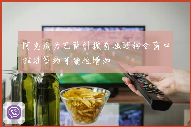 阿克成为巴萨引援首选随转会窗口推进签约可能性增加