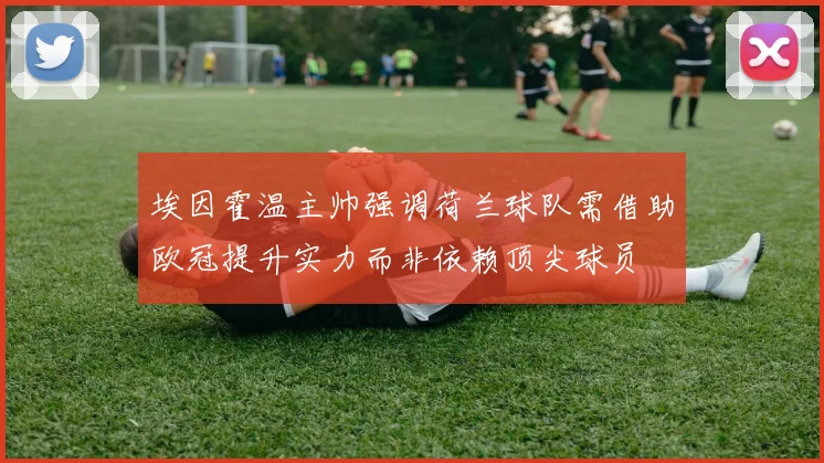 埃因霍温主帅强调荷兰球队需借助欧冠提升实力而非依赖顶尖球员