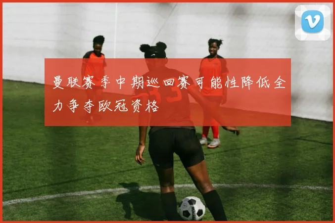曼联赛季中期巡回赛可能性降低全力争夺欧冠资格