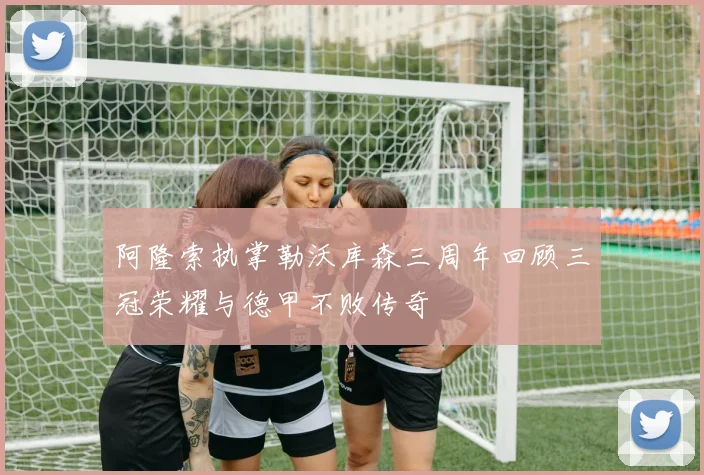 阿隆索执掌勒沃库森三周年回顾三冠荣耀与德甲不败传奇