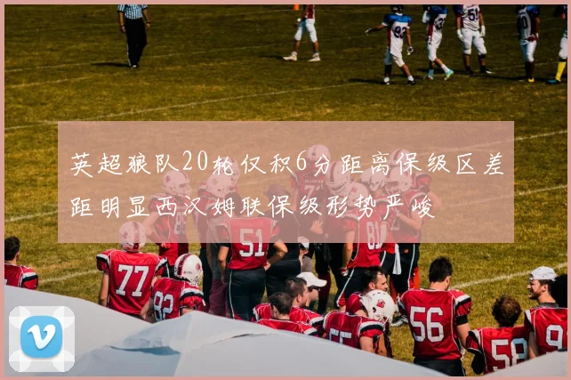 英超狼队20轮仅积6分距离保级区差距明显西汉姆联保级形势严峻