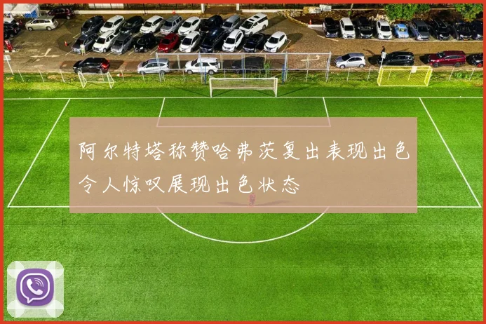 阿尔特塔称赞哈弗茨复出表现出色令人惊叹展现出色状态