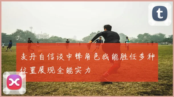 麦丹自信谈中锋角色我能胜任多种位置展现全能实力