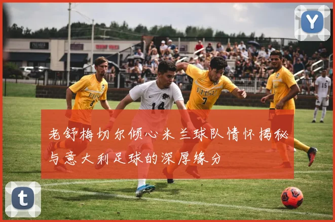 老舒梅切尔倾心米兰球队情怀揭秘与意大利足球的深厚缘分