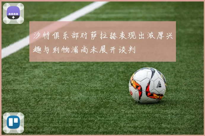 沙特俱乐部对萨拉赫表现出浓厚兴趣与利物浦尚未展开谈判