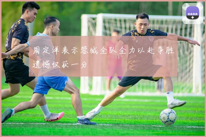 周定洋表示蓉城全队全力以赴争胜遗憾仅获一分