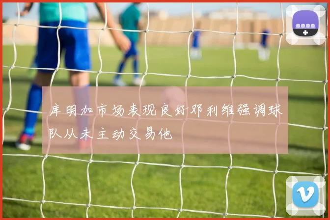库明加市场表现良好邓利维强调球队从未主动交易他