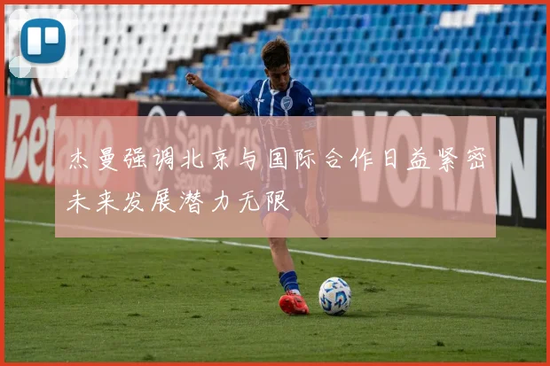 杰曼强调北京与国际合作日益紧密未来发展潜力无限