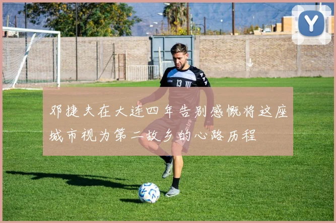 邓捷夫在大连四年告别感慨将这座城市视为第二故乡的心路历程