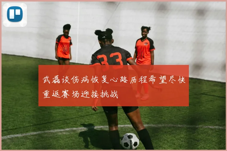 武磊谈伤病恢复心路历程希望尽快重返赛场迎接挑战